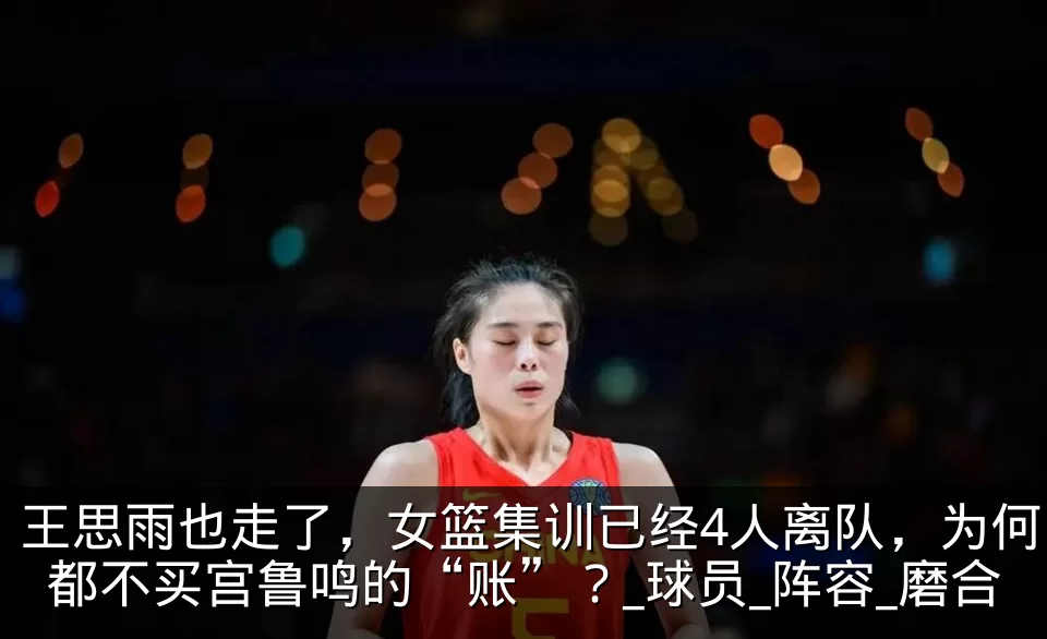 王思雨也走了,女篮集训已经4人离队,为何都不买宫鲁鸣的“账”?_球员_阵容_磨合