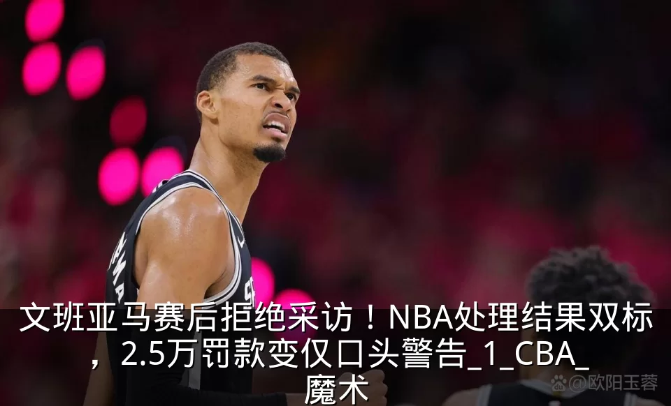 文班亚马赛后拒绝采访！NBA处理结果双标，2.5万罚款变仅口头警告_1_CBA_魔术