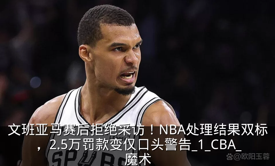 文班亚马赛后拒绝采访！NBA处理结果双标，2.5万罚款变仅口头警告_1_CBA_魔术