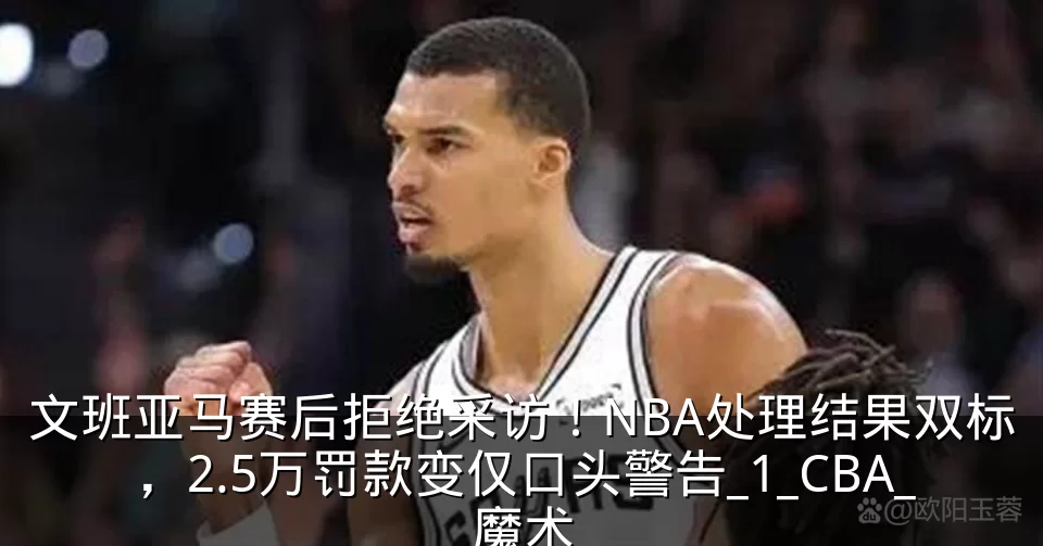 文班亚马赛后拒绝采访！NBA处理结果双标，2.5万罚款变仅口头警告_1_CBA_魔术